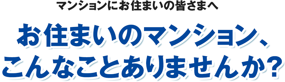 マンションにお住まいの皆さまへ お住まいのマンション、こんなことありませんか?